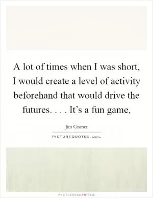 A lot of times when I was short, I would create a level of activity beforehand that would drive the futures. . . . It’s a fun game, Picture Quote #1