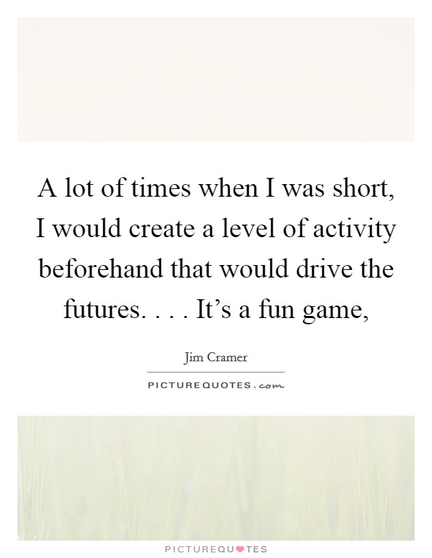 A lot of times when I was short, I would create a level of activity beforehand that would drive the futures. . . . It's a fun game, Picture Quote #1