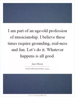 I am part of an age-old profession of musicianship. I believe these times require grounding, real-ness and fun. Let’s do it. Whatever happens is all good Picture Quote #1