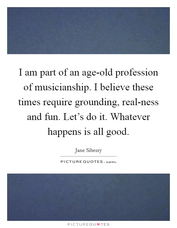 I am part of an age-old profession of musicianship. I believe these times require grounding, real-ness and fun. Let's do it. Whatever happens is all good. Picture Quote #1