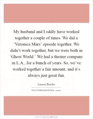 My husband and I oddly have worked together a couple of times. We did a ‘Veronica Mars’ episode together. We didn’t work together, but we were both in ‘Ghost World.’ We had a theater company in L.A., for a bunch of years. So, we’ve worked together a fair amount, and it’s always just great fun Picture Quote #1