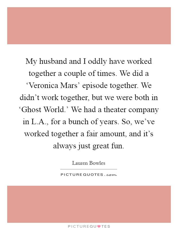 My husband and I oddly have worked together a couple of times. We did a ‘Veronica Mars' episode together. We didn't work together, but we were both in ‘Ghost World.' We had a theater company in L.A., for a bunch of years. So, we've worked together a fair amount, and it's always just great fun. Picture Quote #1