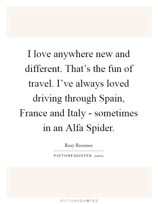 I love anywhere new and different. That's the fun of travel. I've always loved driving through Spain, France and Italy - sometimes in an Alfa Spider. Picture Quote #1