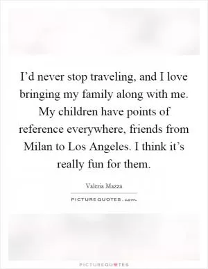 I’d never stop traveling, and I love bringing my family along with me. My children have points of reference everywhere, friends from Milan to Los Angeles. I think it’s really fun for them Picture Quote #1