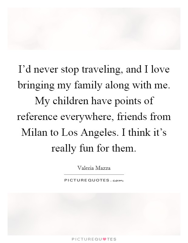 I'd never stop traveling, and I love bringing my family along with me. My children have points of reference everywhere, friends from Milan to Los Angeles. I think it's really fun for them. Picture Quote #1