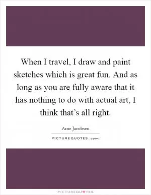 When I travel, I draw and paint sketches which is great fun. And as long as you are fully aware that it has nothing to do with actual art, I think that’s all right Picture Quote #1