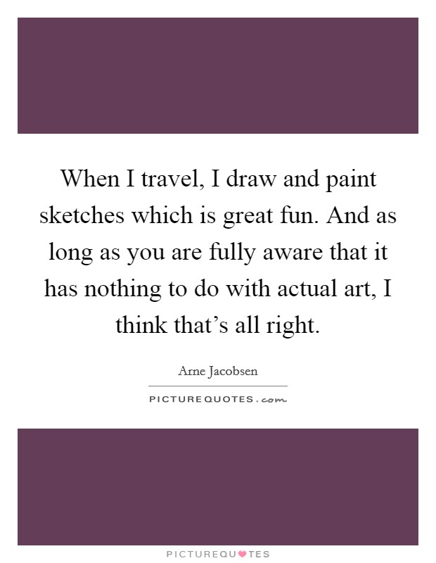 When I travel, I draw and paint sketches which is great fun. And as long as you are fully aware that it has nothing to do with actual art, I think that's all right. Picture Quote #1