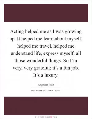 Acting helped me as I was growing up. It helped me learn about myself, helped me travel, helped me understand life, express myself, all those wonderful things. So I’m very, very grateful; it’s a fun job. It’s a luxury Picture Quote #1