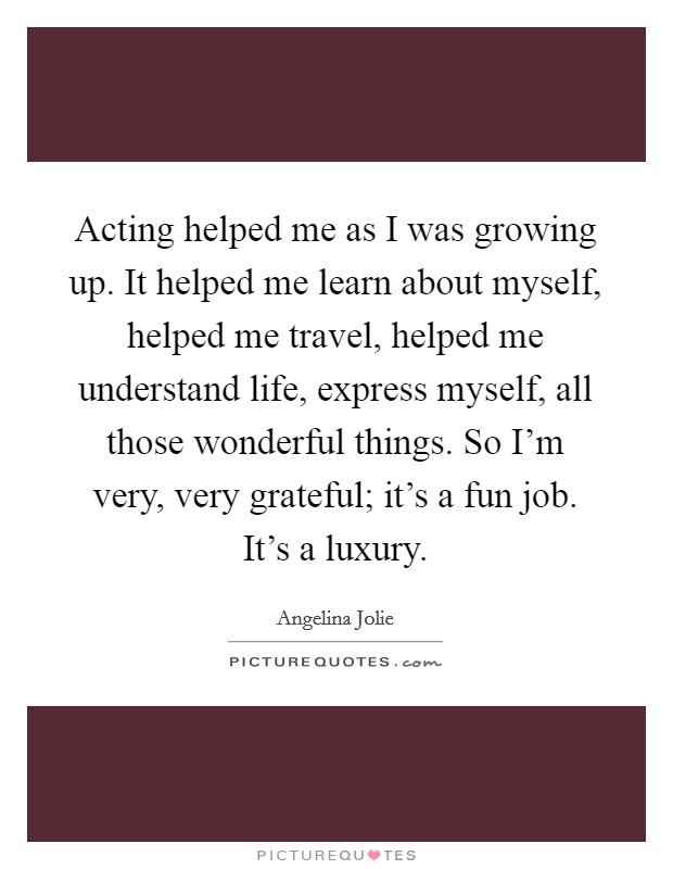 Acting helped me as I was growing up. It helped me learn about myself, helped me travel, helped me understand life, express myself, all those wonderful things. So I'm very, very grateful; it's a fun job. It's a luxury. Picture Quote #1