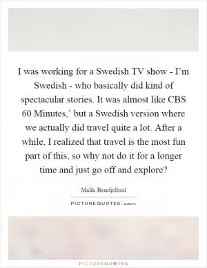 I was working for a Swedish TV show - I’m Swedish - who basically did kind of spectacular stories. It was almost like CBS  60 Minutes,’ but a Swedish version where we actually did travel quite a lot. After a while, I realized that travel is the most fun part of this, so why not do it for a longer time and just go off and explore? Picture Quote #1