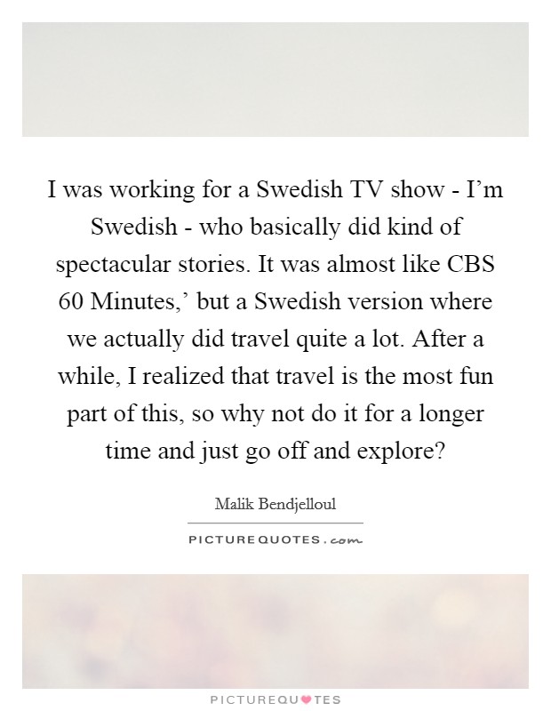 I was working for a Swedish TV show - I'm Swedish - who basically did kind of spectacular stories. It was almost like CBS  60 Minutes,' but a Swedish version where we actually did travel quite a lot. After a while, I realized that travel is the most fun part of this, so why not do it for a longer time and just go off and explore? Picture Quote #1
