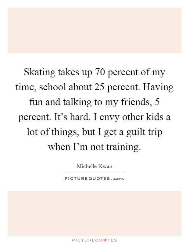 Skating takes up 70 percent of my time, school about 25 percent. Having fun and talking to my friends, 5 percent. It's hard. I envy other kids a lot of things, but I get a guilt trip when I'm not training. Picture Quote #1