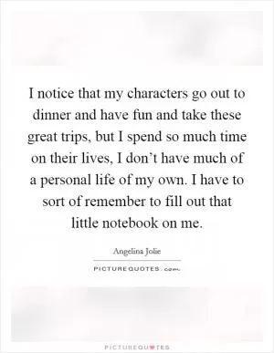 I notice that my characters go out to dinner and have fun and take these great trips, but I spend so much time on their lives, I don’t have much of a personal life of my own. I have to sort of remember to fill out that little notebook on me Picture Quote #1