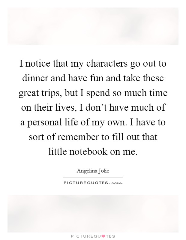I notice that my characters go out to dinner and have fun and take these great trips, but I spend so much time on their lives, I don't have much of a personal life of my own. I have to sort of remember to fill out that little notebook on me. Picture Quote #1