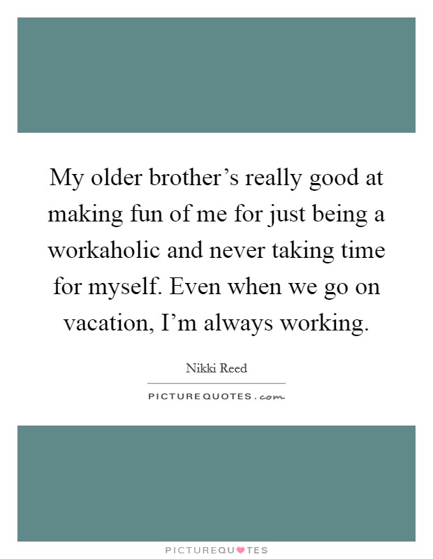 My older brother's really good at making fun of me for just being a workaholic and never taking time for myself. Even when we go on vacation, I'm always working. Picture Quote #1