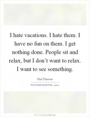 I hate vacations. I hate them. I have no fun on them. I get nothing done. People sit and relax, but I don’t want to relax. I want to see something Picture Quote #1