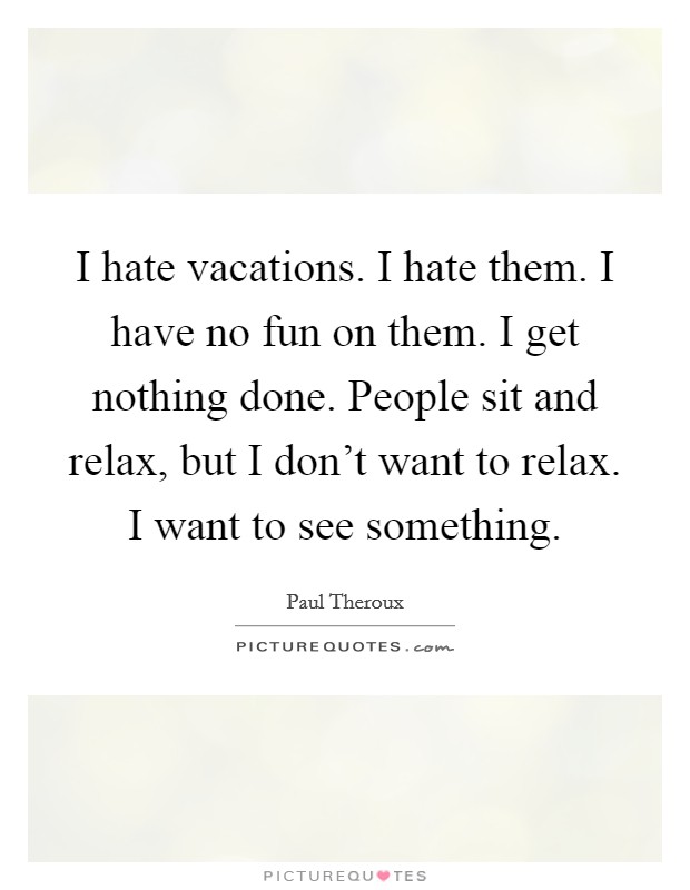 I hate vacations. I hate them. I have no fun on them. I get nothing done. People sit and relax, but I don't want to relax. I want to see something. Picture Quote #1