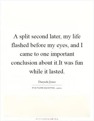 A split second later, my life flashed before my eyes, and I came to one important conclusion about it.It was fun while it lasted Picture Quote #1