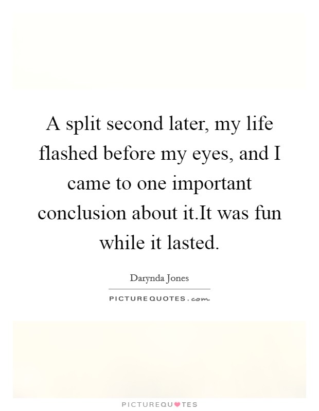 A split second later, my life flashed before my eyes, and I came to one important conclusion about it.It was fun while it lasted. Picture Quote #1