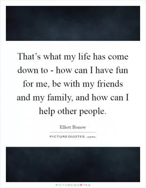That’s what my life has come down to - how can I have fun for me, be with my friends and my family, and how can I help other people Picture Quote #1