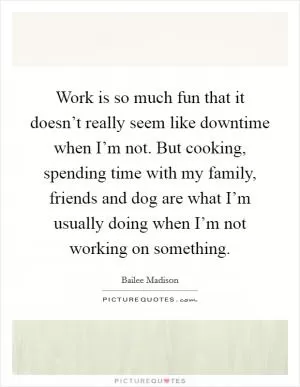 Work is so much fun that it doesn’t really seem like downtime when I’m not. But cooking, spending time with my family, friends and dog are what I’m usually doing when I’m not working on something Picture Quote #1
