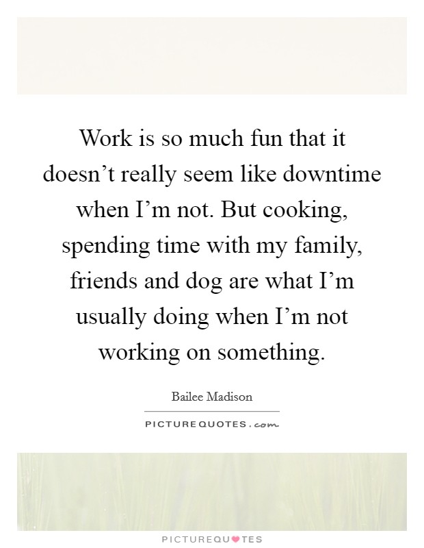 Work is so much fun that it doesn't really seem like downtime when I'm not. But cooking, spending time with my family, friends and dog are what I'm usually doing when I'm not working on something. Picture Quote #1