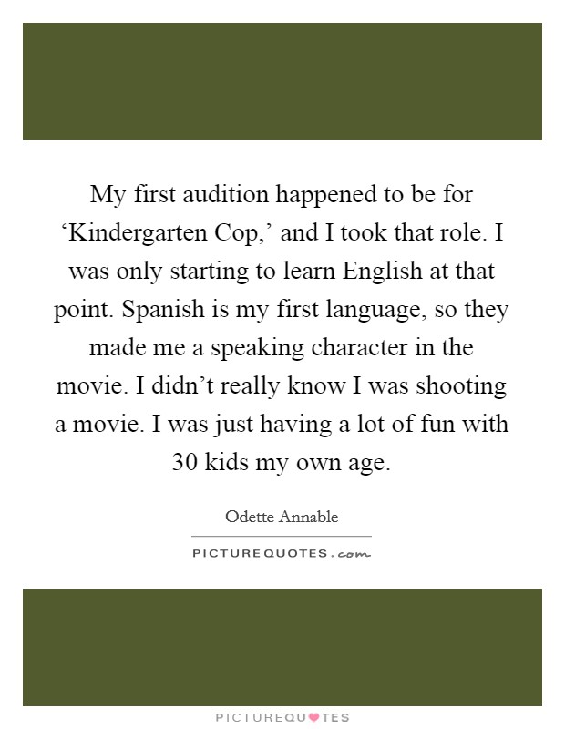 My first audition happened to be for ‘Kindergarten Cop,' and I took that role. I was only starting to learn English at that point. Spanish is my first language, so they made me a speaking character in the movie. I didn't really know I was shooting a movie. I was just having a lot of fun with 30 kids my own age. Picture Quote #1