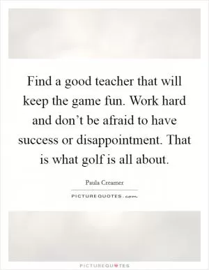 Find a good teacher that will keep the game fun. Work hard and don’t be afraid to have success or disappointment. That is what golf is all about Picture Quote #1