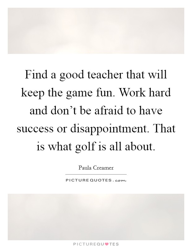 Find a good teacher that will keep the game fun. Work hard and don't be afraid to have success or disappointment. That is what golf is all about. Picture Quote #1