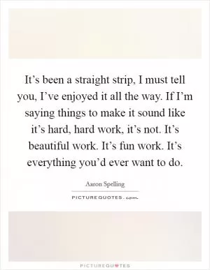 It’s been a straight strip, I must tell you, I’ve enjoyed it all the way. If I’m saying things to make it sound like it’s hard, hard work, it’s not. It’s beautiful work. It’s fun work. It’s everything you’d ever want to do Picture Quote #1
