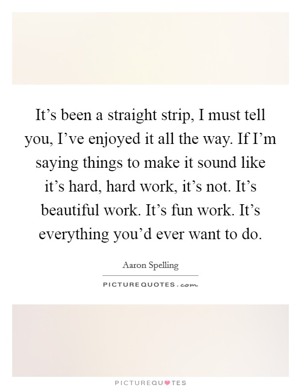 It's been a straight strip, I must tell you, I've enjoyed it all the way. If I'm saying things to make it sound like it's hard, hard work, it's not. It's beautiful work. It's fun work. It's everything you'd ever want to do. Picture Quote #1