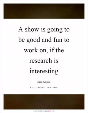 A show is going to be good and fun to work on, if the research is interesting Picture Quote #1