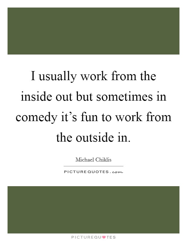 I usually work from the inside out but sometimes in comedy it's fun to work from the outside in. Picture Quote #1