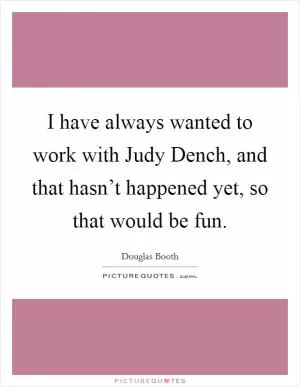I have always wanted to work with Judy Dench, and that hasn’t happened yet, so that would be fun Picture Quote #1