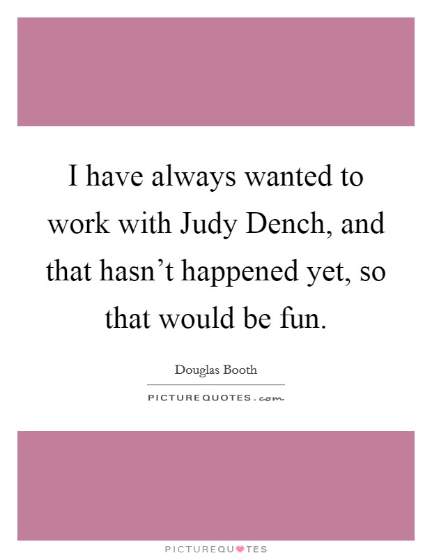 I have always wanted to work with Judy Dench, and that hasn't happened yet, so that would be fun. Picture Quote #1