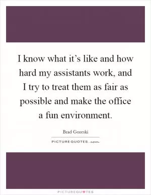I know what it’s like and how hard my assistants work, and I try to treat them as fair as possible and make the office a fun environment Picture Quote #1