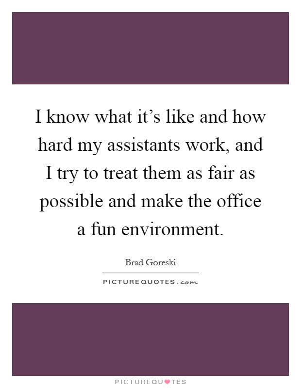 I know what it's like and how hard my assistants work, and I try to treat them as fair as possible and make the office a fun environment. Picture Quote #1