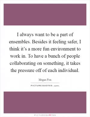 I always want to be a part of ensembles. Besides it feeling safer, I think it’s a more fun environment to work in. To have a bunch of people collaborating on something, it takes the pressure off of each individual Picture Quote #1
