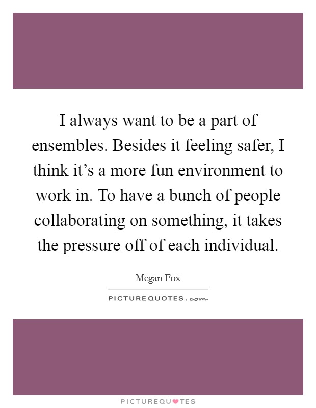I always want to be a part of ensembles. Besides it feeling safer, I think it's a more fun environment to work in. To have a bunch of people collaborating on something, it takes the pressure off of each individual. Picture Quote #1