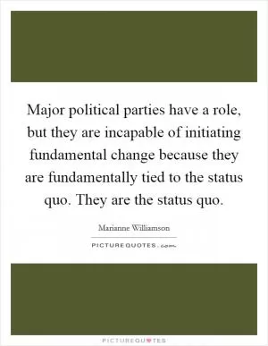 Major political parties have a role, but they are incapable of initiating fundamental change because they are fundamentally tied to the status quo. They are the status quo Picture Quote #1