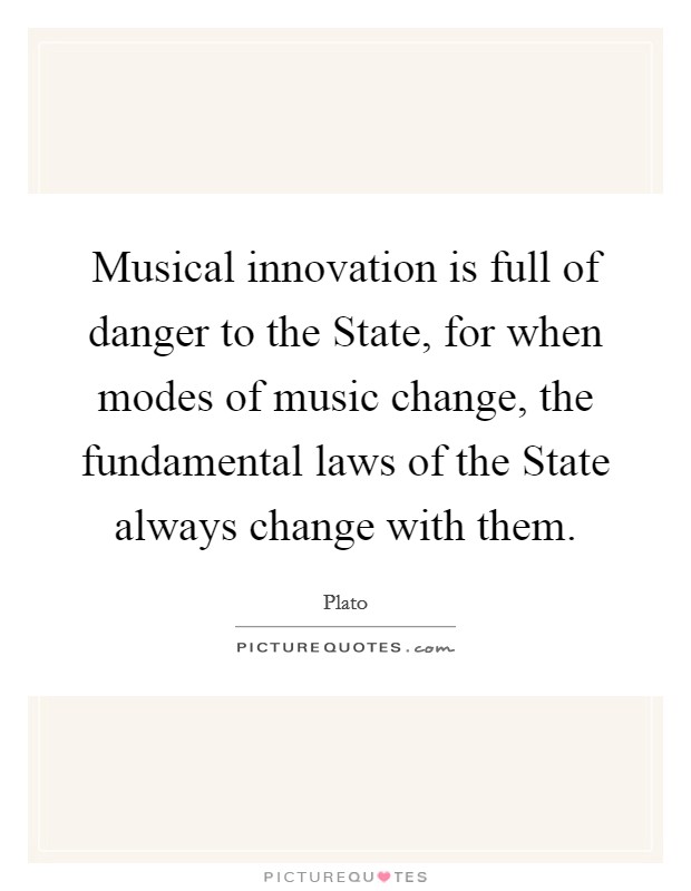 Musical innovation is full of danger to the State, for when modes of music change, the fundamental laws of the State always change with them. Picture Quote #1