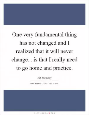 One very fundamental thing has not changed and I realized that it will never change... is that I really need to go home and practice Picture Quote #1
