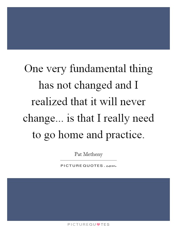 One very fundamental thing has not changed and I realized that it will never change... is that I really need to go home and practice. Picture Quote #1