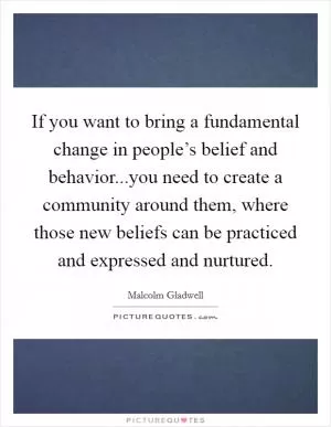 If you want to bring a fundamental change in people’s belief and behavior...you need to create a community around them, where those new beliefs can be practiced and expressed and nurtured Picture Quote #1