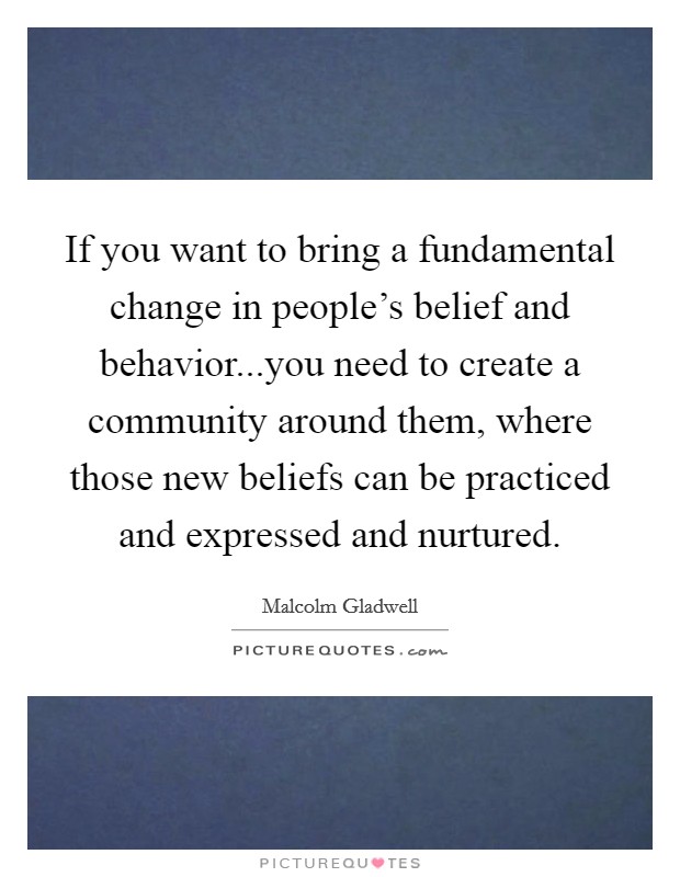 If you want to bring a fundamental change in people's belief and behavior...you need to create a community around them, where those new beliefs can be practiced and expressed and nurtured. Picture Quote #1