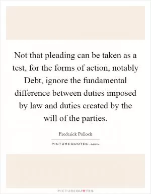 Not that pleading can be taken as a test, for the forms of action, notably Debt, ignore the fundamental difference between duties imposed by law and duties created by the will of the parties Picture Quote #1