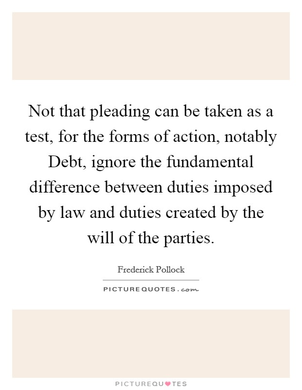 Not that pleading can be taken as a test, for the forms of action, notably Debt, ignore the fundamental difference between duties imposed by law and duties created by the will of the parties. Picture Quote #1