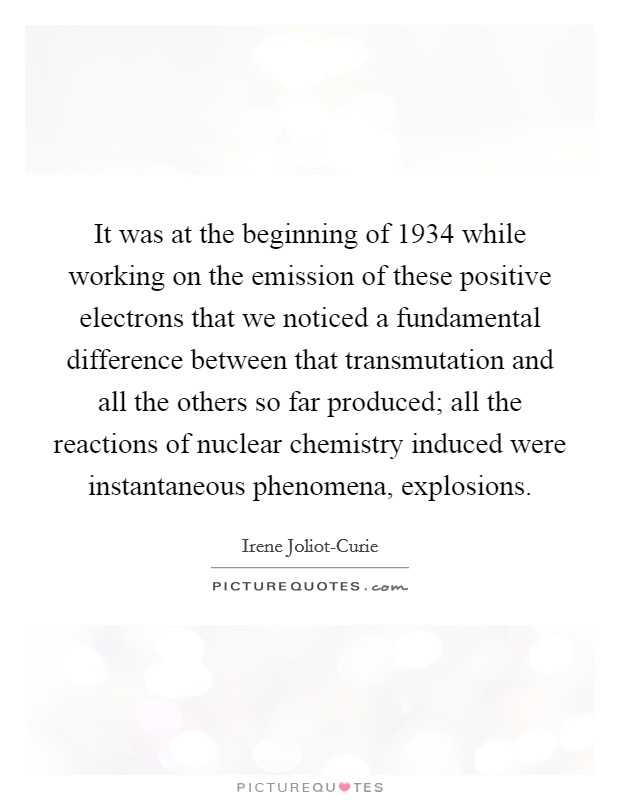 It was at the beginning of 1934 while working on the emission of these positive electrons that we noticed a fundamental difference between that transmutation and all the others so far produced; all the reactions of nuclear chemistry induced were instantaneous phenomena, explosions. Picture Quote #1