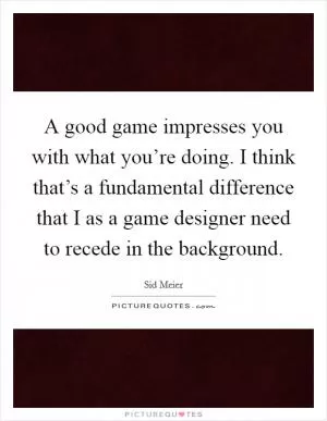 A good game impresses you with what you’re doing. I think that’s a fundamental difference that I as a game designer need to recede in the background Picture Quote #1