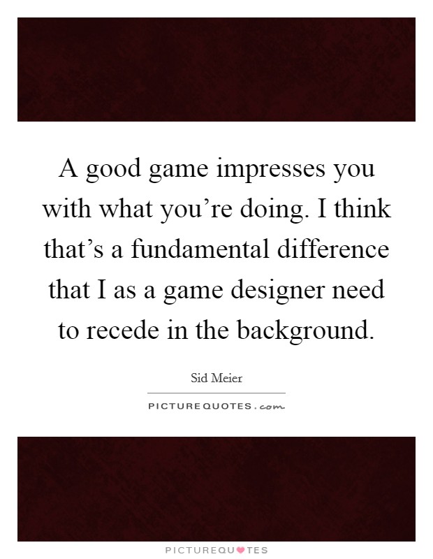 A good game impresses you with what you're doing. I think that's a fundamental difference that I as a game designer need to recede in the background. Picture Quote #1